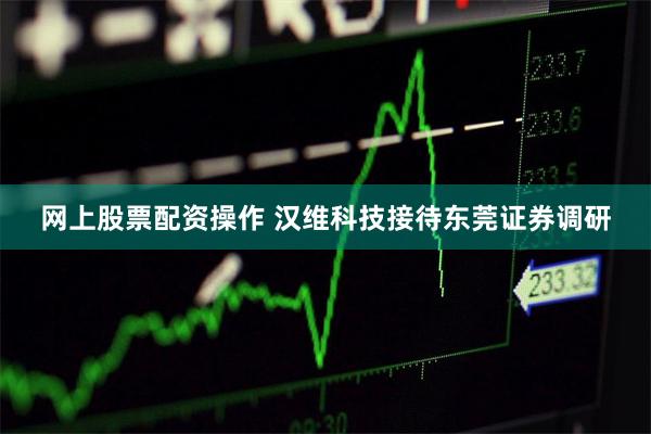 网上股票配资操作 汉维科技接待东莞证券调研