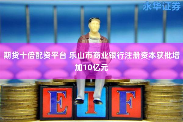 期货十倍配资平台 乐山市商业银行注册资本获批增加10亿元