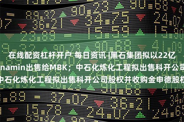 在线配资杠杆开户 每日资讯 |黑石集团拟以22亿美元将补充剂制造商Alinamin出售给MBK；中石化炼化工程拟出售科开公司股权并收购金申德股权