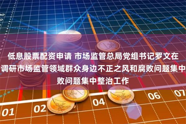 低息股票配资申请 市场监管总局党组书记罗文在陕西西安调研市场监管领域群众身边不正之风和腐败问题集中整治工作