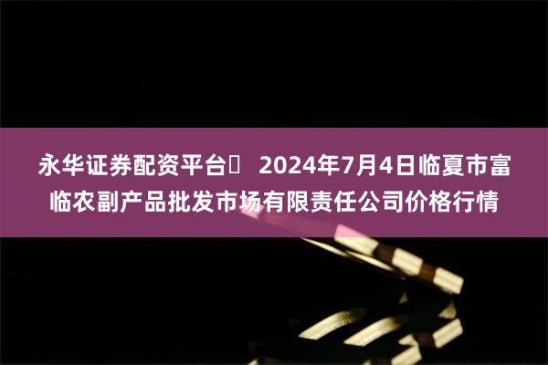 永华证券配资平台	 2024年7月4日临夏市富临农副产品批发市场有限责任公司价格行情