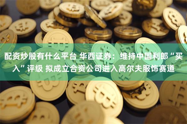 配资炒股有什么平台 华西证券：维持中国利郎“买入”评级 拟成立合资公司进入高尔夫服饰赛道