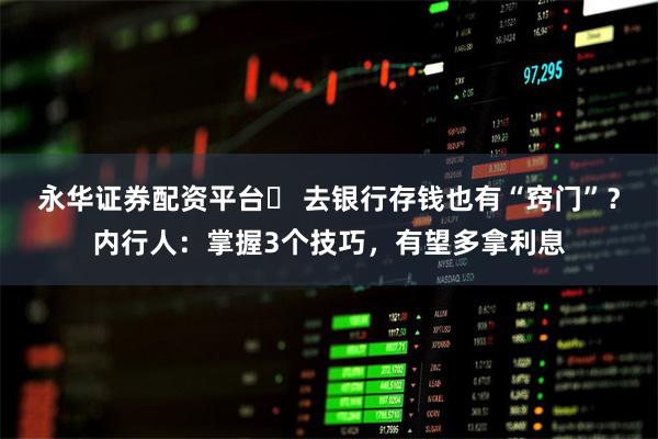 永华证券配资平台	 去银行存钱也有“窍门”？内行人：掌握3个技巧，有望多拿利息