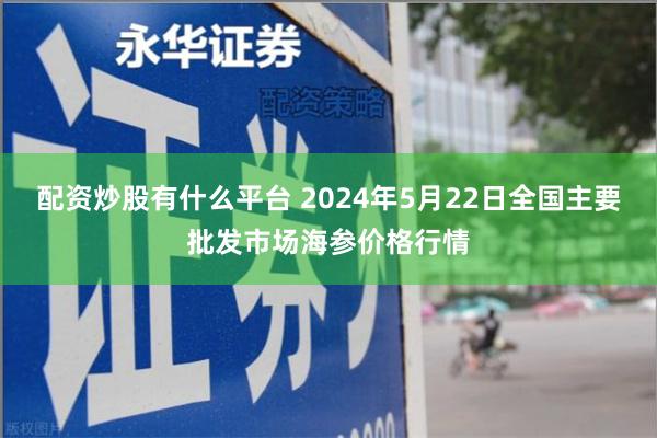 配资炒股有什么平台 2024年5月22日全国主要批发市场海参价格行情