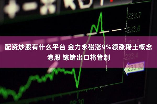 配资炒股有什么平台 金力永磁涨9%领涨稀土概念港股 镓锗出口将管制