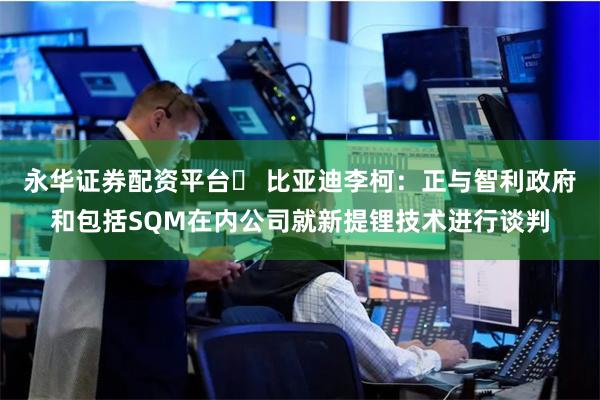 永华证券配资平台	 比亚迪李柯：正与智利政府和包括SQM在内公司就新提锂技术进行谈判