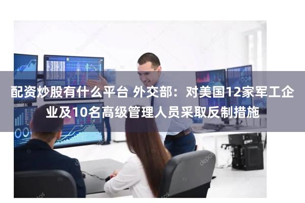 配资炒股有什么平台 外交部：对美国12家军工企业及10名高级管理人员采取反制措施
