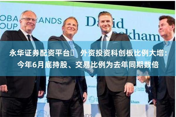 永华证券配资平台	 外资投资科创板比例大增：今年6月底持股、交易比例为去年同期数倍
