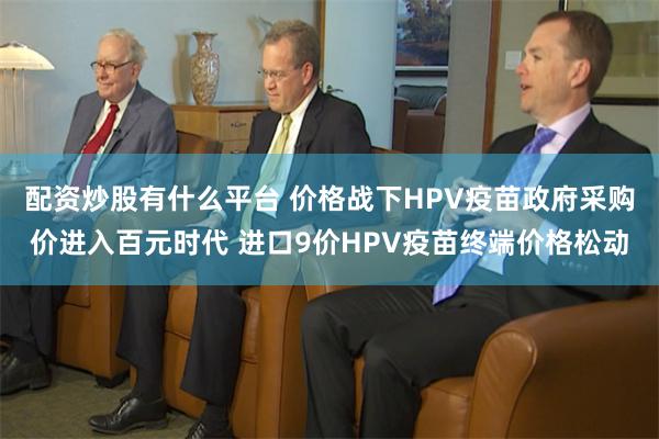 配资炒股有什么平台 价格战下HPV疫苗政府采购价进入百元时代 进口9价HPV疫苗终端价格松动