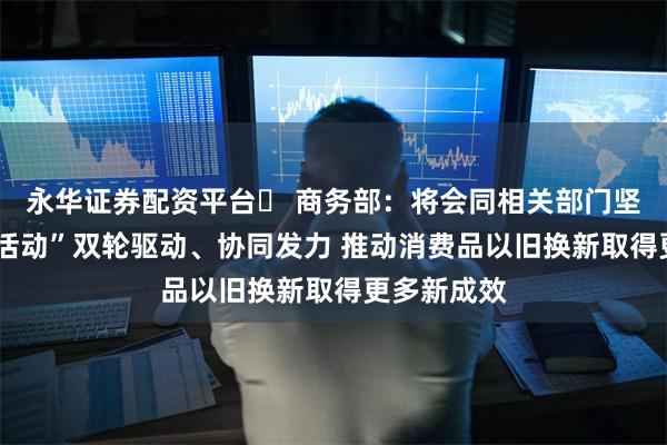 永华证券配资平台	 商务部：将会同相关部门坚持“政策+活动”双轮驱动、协同发力 推动消费品以旧换新取得更多新成效