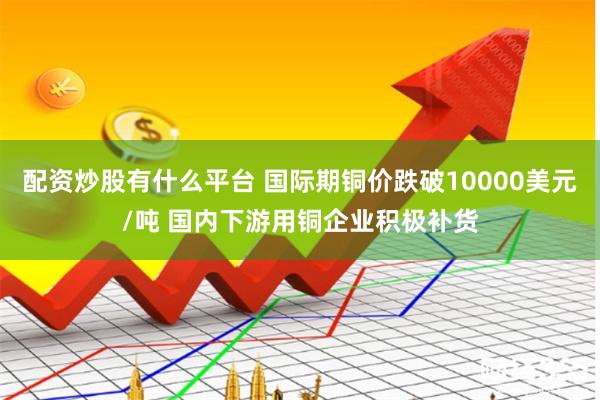配资炒股有什么平台 国际期铜价跌破10000美元/吨 国内下游用铜企业积极补货
