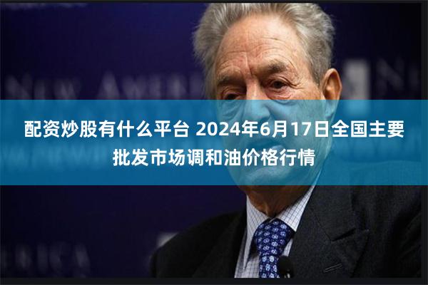 配资炒股有什么平台 2024年6月17日全国主要批发市场调和油价格行情