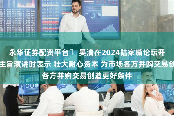 永华证券配资平台	 吴清在2024陆家嘴论坛开幕式上发表主旨演讲时表示 壮大耐心资本 为市场各方并购交易创造更好条件