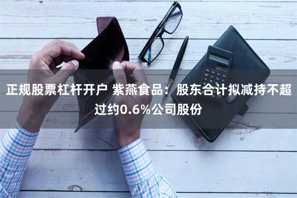 正规股票杠杆开户 紫燕食品：股东合计拟减持不超过约0.6%公司股份