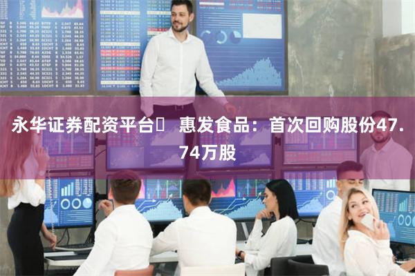 永华证券配资平台	 惠发食品：首次回购股份47.74万股