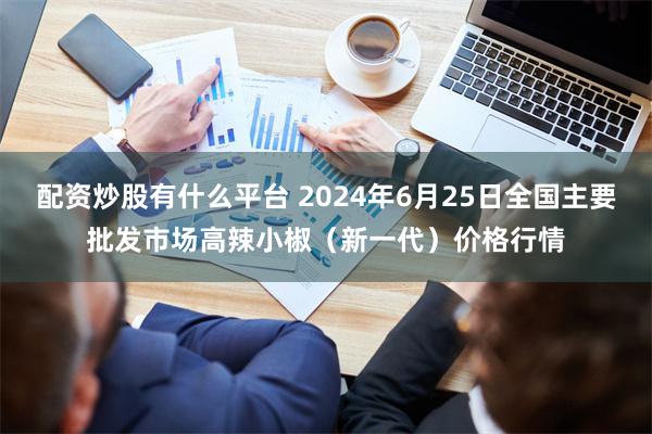配资炒股有什么平台 2024年6月25日全国主要批发市场高辣小椒（新一代）价格行情