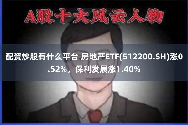 配资炒股有什么平台 房地产ETF(512200.SH)涨0.52%，保利发展涨1.40%