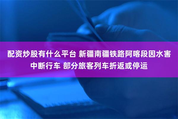 配资炒股有什么平台 新疆南疆铁路阿喀段因水害中断行车 部分旅客列车折返或停运