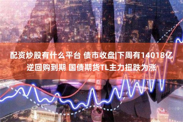 配资炒股有什么平台 债市收盘|下周有14018亿逆回购到期 国债期货TL主力扭跌为涨