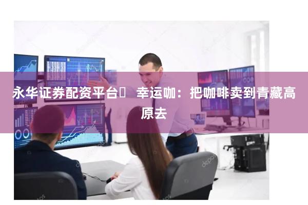 永华证券配资平台	 幸运咖：把咖啡卖到青藏高原去