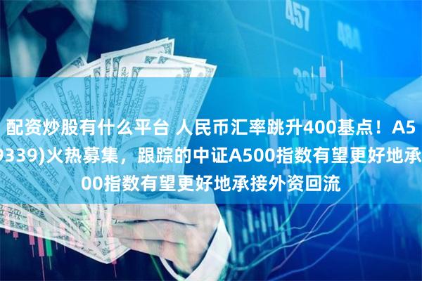 配资炒股有什么平台 人民币汇率跳升400基点！A500ETF(159339)火热募集，跟踪的中证A500指数有望更好地承接外资回流
