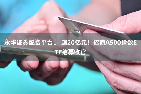 永华证券配资平台	 超20亿元！招商A500指数ETF结募收官