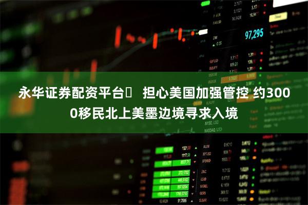 永华证券配资平台	 担心美国加强管控 约3000移民北上美墨边境寻求入境