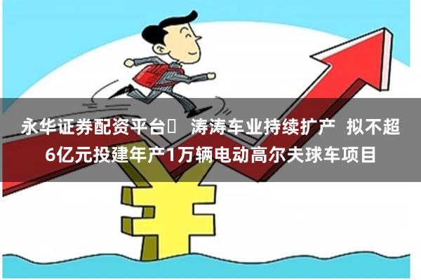 永华证券配资平台	 涛涛车业持续扩产  拟不超6亿元投建年产1万辆电动高尔夫球车项目
