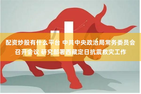 配资炒股有什么平台 中共中央政治局常务委员会召开会议 研究部署西藏定日抗震救灾工作