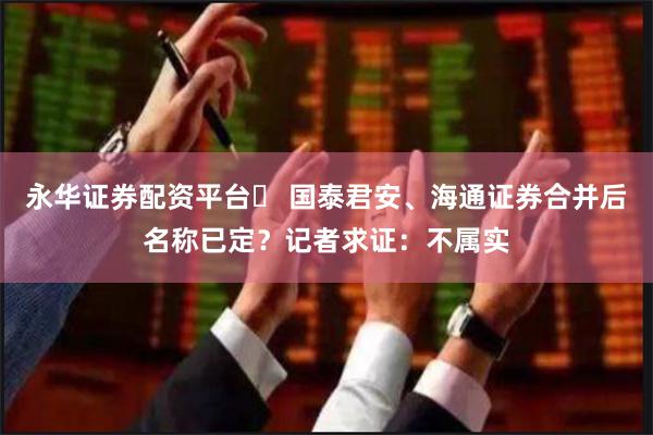 永华证券配资平台	 国泰君安、海通证券合并后名称已定？记者求证：不属实