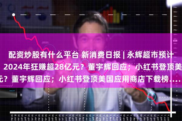 配资炒股有什么平台 新消费日报 | 永辉超市预计2024年净亏损14亿元；2024年狂赚超28亿元？董宇辉回应；小红书登顶美国应用商店下载榜……