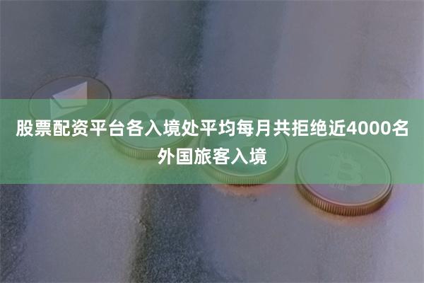 股票配资平台各入境处平均每月共拒绝近4000名外国旅客入境