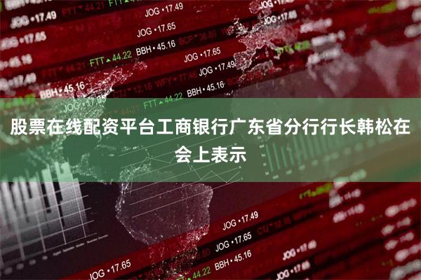 股票在线配资平台工商银行广东省分行行长韩松在会上表示