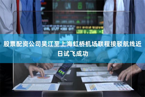 股票配资公司吴江至上海虹桥机场联程接驳航线近日试飞成功
