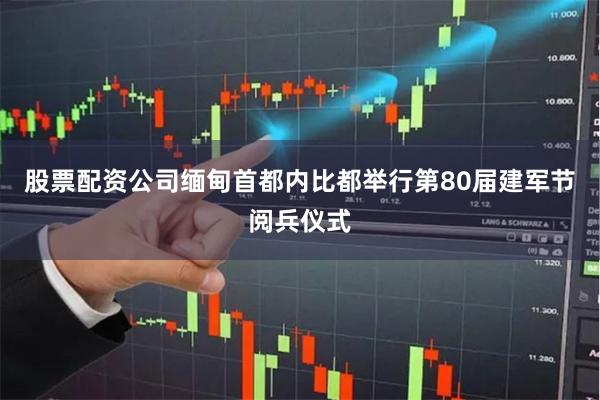 股票配资公司缅甸首都内比都举行第80届建军节阅兵仪式